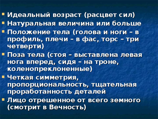 Идеальный возраст (расцвет сил) Натуральная величина или больше Положение тела (голова и ноги – в профиль, плечи – в фас, торс – три четверти) Поза тела (стоя – выставлена левая нога вперед, сидя – на троне, коленопреклоненные) Четкая симметрия, пропорциональность, тщательная проработанность деталей Лицо отрешенное от всего земного (смотрит в Вечность) 