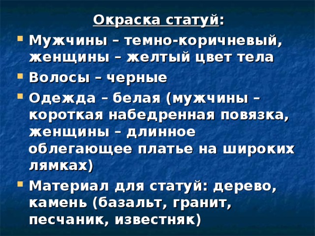 Окраска статуй : Мужчины – темно-коричневый, женщины – желтый цвет тела Волосы – черные Одежда – белая (мужчины – короткая набедренная повязка, женщины – длинное облегающее платье на широких лямках) Материал для статуй: дерево, камень (базальт, гранит, песчаник, известняк)     