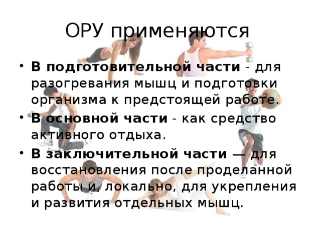 ОРУ применяются В подготовительной части - для разогревания мышц и подготовки организма к предстоящей работе. В основной части - как средство активного отдыха. В заключительной части — для восстановления после проделанной работы и, локально, для укрепления и развития отдельных мышц. 