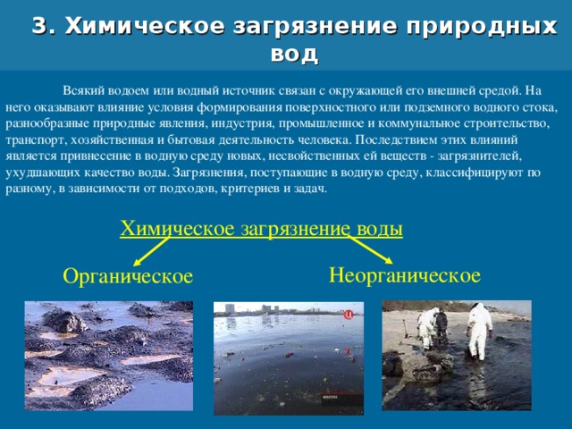 3. Химическое загрязнение природных вод  Всякий водоем или водный источник связан с окружающей его внешней средой. На него оказывают влияние условия формирования поверхностного или подземного водного стока, разнообразные природные явления, индустрия, промышленное и коммунальное строительство, транспорт, хозяйственная и бытовая деятельность человека. Последствием этих влияний является привнесение в водную среду новых, несвойственных ей веществ - загрязнителей, ухудшающих качество воды. Загрязнения, поступающие в водную среду, классифицируют по разному, в зависимости от подходов, критериев и задач. Химическое загрязнение воды Неорганическое Органическое 