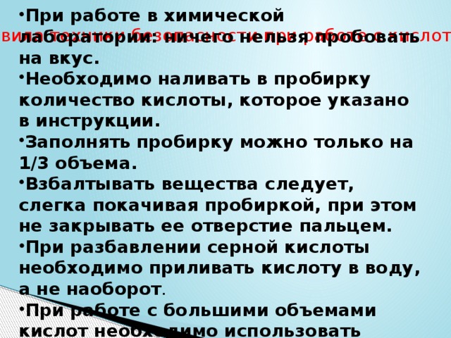 При работе в химической лаборатории: ничего нельзя пробовать на вкус. Необходимо наливать в пробирку количество кислоты, которое указано в инструкции. Заполнять пробирку можно только на 1/3 объема. Взбалтывать вещества следует, слегка покачивая пробиркой, при этом не закрывать ее отверстие пальцем. При разбавлении серной кислоты необходимо приливать кислоту в воду, а не наоборот .  При работе с большими объемами кислот необходимо использовать индивидуальные средства защиты: резиновые перчатки и защитные очки.  Правила техники безопасности при работе с кислотами 