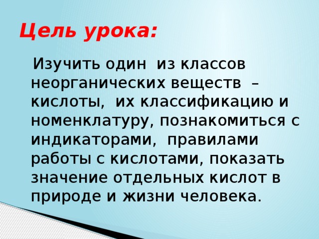 Цель урока:   Изучить один из классов неорганических веществ – кислоты, их классификацию и номенклатуру, познакомиться с индикаторами, правилами работы с кислотами, показать значение отдельных кислот в природе и жизни человека. 