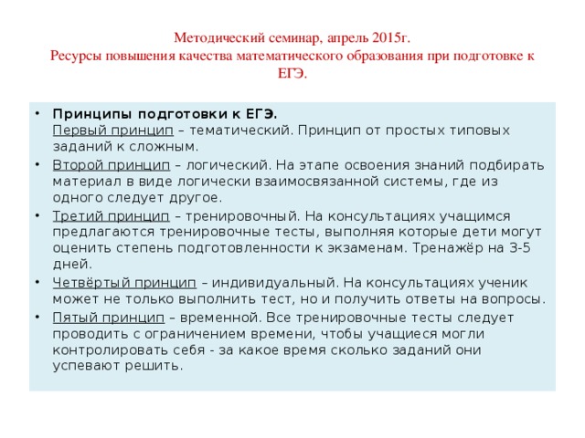 Методический семинар, апрель 2015г.  Ресурсы повышения качества математического образования при подготовке к ЕГЭ. Принципы подготовки к ЕГЭ.  Первый принцип  – тематический. Принцип от простых типовых заданий к сложным. Второй принцип  – логический. На этапе освоения знаний подбирать материал в виде логически взаимосвязанной системы, где из одного следует другое. Третий принцип  – тренировочный. На консультациях учащимся предлагаются тренировочные тесты, выполняя которые дети могут оценить степень подготовленности к экзаменам. Тренажёр на 3-5 дней. Четвёртый принцип  – индивидуальный. На консультациях ученик может не только выполнить тест, но и получить ответы на вопросы. Пятый принцип  – временной. Все тренировочные тесты следует проводить с ограничением времени, чтобы учащиеся могли контролировать себя - за какое время сколько заданий они успевают решить . 