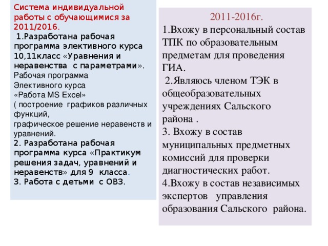 Система индивидуальной работы с обучающимися за 2011/2016.  1.Разработана рабочая программа элективного курса 10,11класс «Уравнения и неравенства с параметрами». Рабочая программа  Элективного курса  «Работа MS Excel»  ( построение графиков различных функций,  графическое решение неравенств и уравнений.  2. Разработана рабочая программа курса «Практикум решения задач, уравнений и неравенств» для 9 класса .  3. Работа с детьми с ОВЗ.    2011-2016г. 1.Вхожу в персональный состав ТПК по образовательным предметам для проведения ГИА.  2.Являюсь членом ТЭК в общеобразовательных учреждениях Сальского района . 3. Вхожу в состав муниципальных предметных комиссий для проверки диагностических работ. 4.Вхожу в состав независимых экспертов управления образования Сальского района. 