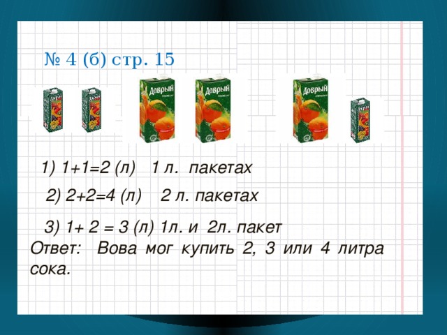 № 4 (б) стр. 15 1) 1+1=2 (л) 1 л. пакетах  2) 2+2=4 (л) 2 л. пакетах  3) 1+ 2 = 3 (л) 1л. и 2л. пакет Ответ: Вова мог купить 2, 3 или 4 литра сока.