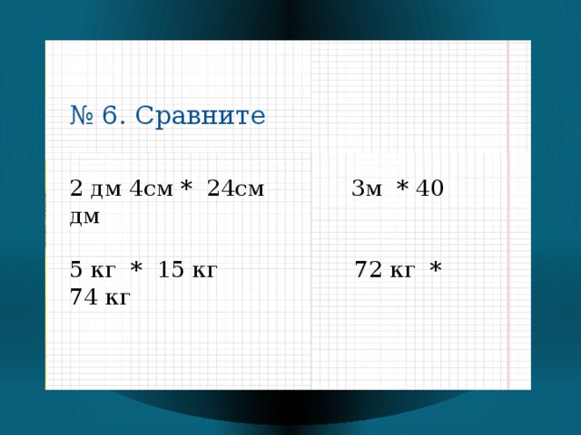 № 6. Сравните 2 дм 4см * 24см 3м * 40 дм 5 кг * 15 кг 72 кг * 74 кг