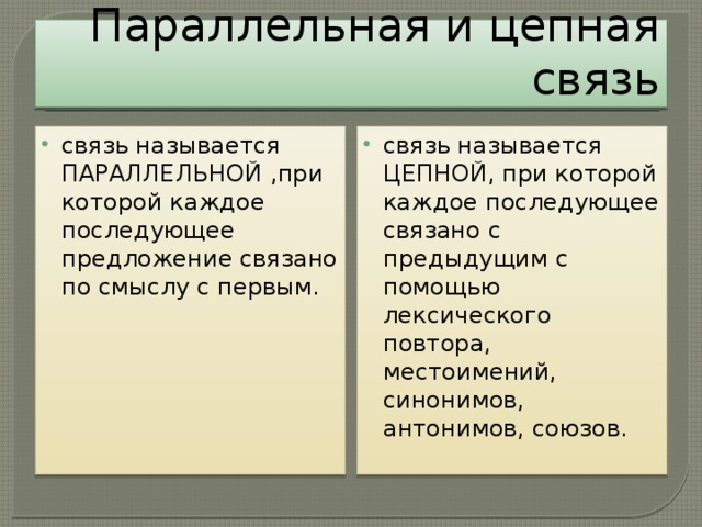 Параллельная и цепная связь связь называется ПАРАЛЛЕЛЬНОЙ ,при которой каждое последующее предложение связано по смыслу с первым. связь называется ЦЕПНОЙ, при которой каждое последующее связано с предыдущим с помощью лексического повтора, местоимений, синонимов, антонимов, союзов.        