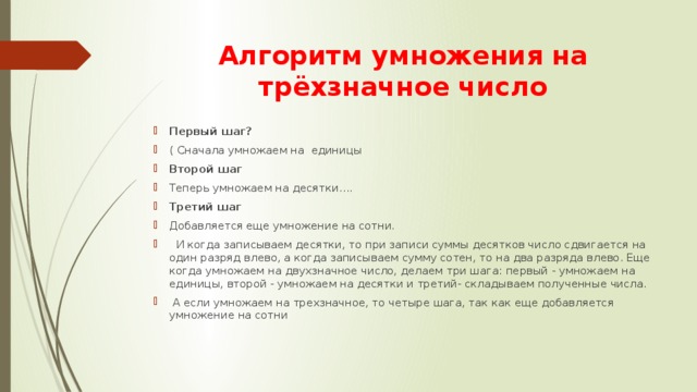Алгоритм умножения на трёхзначное число Первый шаг? ( Сначала умножаем на единицы Второй шаг Теперь умножаем на десятки…. Третий шаг Добавляется еще умножение на сотни.  И когда записываем десятки, то при записи суммы десятков число сдвигается на один разряд влево, а когда записываем сумму сотен, то на два разряда влево. Еще когда умножаем на двухзначное число, делаем три шага: первый - умножаем на единицы, второй - умножаем на десятки и третий- складываем полученные числа.  А если умножаем на трехзначное, то четыре шага, так как еще добавляется умножение на сотни 