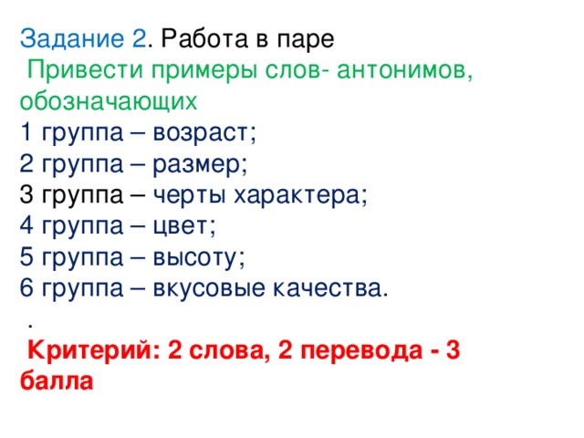 Задание 2 . Работа в паре  Привести примеры слов- антонимов, обозначающих 1 группа – возраст; 2 группа – размер; 3 группа – черты характера; 4 группа – цвет; 5 группа – высоту; 6 группа – вкусовые качества.  .  Критерий: 2 слова, 2 перевода - 3 балла 