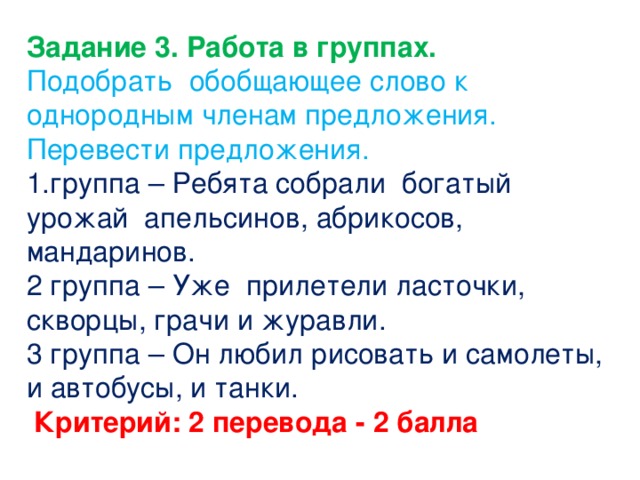 Задание 3. Работа в группах. Подобрать обобщающее слово к однородным членам предложения. Перевести предложения. 1.группа – Ребята собрали богатый урожай апельсинов, абрикосов, мандаринов. 2 группа – Уже прилетели ласточки, скворцы, грачи и журавли. 3 группа – Он любил рисовать и самолеты, и автобусы, и танки.  Критерий: 2 перевода - 2 балла    
