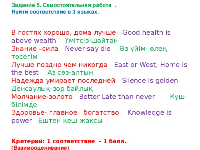 Задание 5. Самостоятельная работа . Найти соответствие в 3 языках.   В гостях хорошо, дома лучше Good health is above wealth Үмітсіз-шайтан Знание –сила Never say die Өз үйім- өлең төсегім Лучше поздно чем никогда East or West, Home is the best Аз сөз-алтын Надежда умирает последней Silence is golden Денсаулық-зор байлық Молчание-золото  Better Late than never Күш-білімде Здоровье- главное богатство Knowledge is power Ештен кеш жақсы   Критерий: 1 соответствие - 1 балл. (Взаимооценивание) 