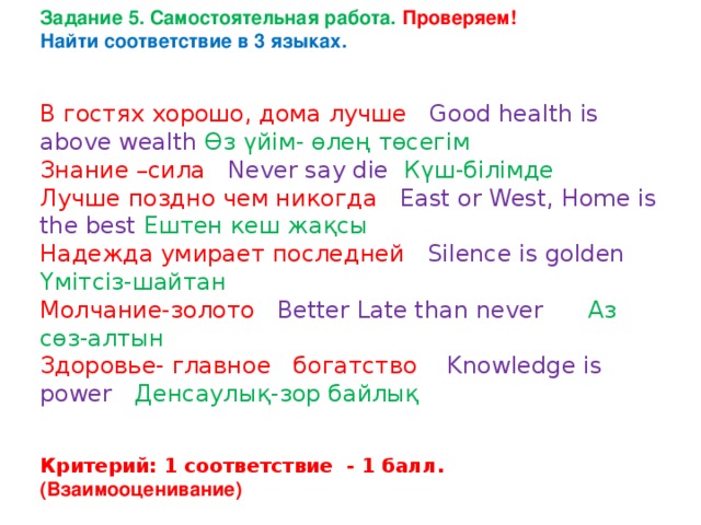 Задание 5. Самостоятельная работа. Проверяем! Найти соответствие в 3 языках.   В гостях хорошо, дома лучше Good health is above wealth Өз үйім- өлең төсегім Знание –сила Never say die Күш-білімде Лучше поздно чем никогда East or West, Home is the best Ештен кеш жақсы  Надежда умирает последней Silence is golden Үмітсіз-шайтан Молчание-золото  Better Late than never Аз сөз-алтын Здоровье- главное богатство Knowledge is power Денсаулық-зор байлық   Критерий: 1 соответствие - 1 балл. (Взаимооценивание) 