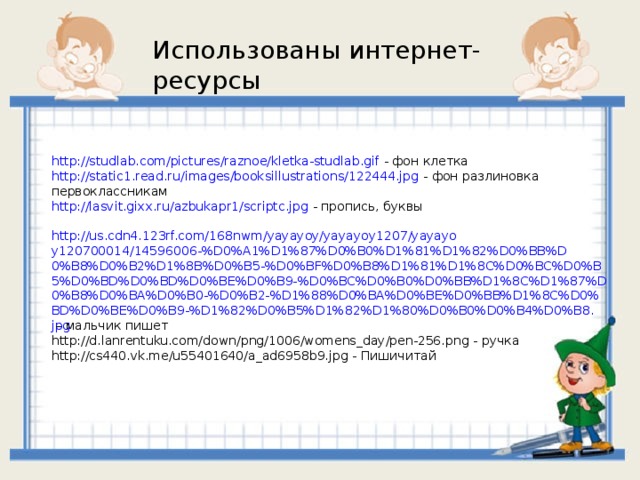 Использованы интернет-ресурсы http://studlab.com/pictures/raznoe/kletka-studlab.gif - фон клетка http://static1.read.ru/images/booksillustrations/122444.jpg - фон разлиновка первоклассникам http://lasvit.gixx.ru/azbukapr1/scriptc.jpg - пропись, буквы  http://us.cdn4.123rf.com/168nwm/yayayoy/yayayoy1207/yayayoy120700014/14596006-%D0%A1%D1%87%D0%B0%D1%81%D1%82%D0%BB%D0%B8%D0%B2%D1%8B%D0%B5-%D0%BF%D0%B8%D1%81%D1%8C%D0%BC%D0%B5%D0%BD%D0%BD%D0%BE%D0%B9-%D0%BC%D0%B0%D0%BB%D1%8C%D1%87%D0%B8%D0%BA%D0%B0-%D0%B2-%D1%88%D0%BA%D0%BE%D0%BB%D1%8C%D0%BD%D0%BE%D0%B9-%D1%82%D0%B5%D1%82%D1%80%D0%B0%D0%B4%D0%B8.jpg – мальчик пишет http://d.lanrentuku.com/down/png/1006/womens_day/pen-256.png - ручка http://cs440.vk.me/u55401640/a_ad6958b9.jpg - Пишичитай