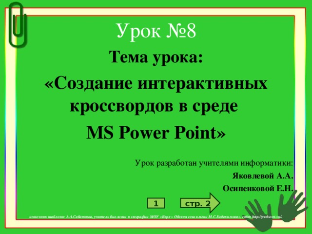 Урок №8 Тема урока: «Создание интерактивных кроссвордов в среде MS  Power Point » Урок разработан учителями информатики: Яковлевой А.А. Осипенковой Е.Н.    источник шаблона: А.А.Сабатаева, учитель биологии и географии МОУ «Верх – Обская сош имени М.С.Евдокимова», сайт http://pedsovet.su/. стр. 2 1