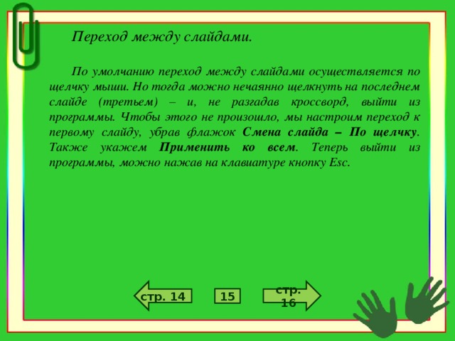 Переход между слайдами.  По умолчанию переход между слайдами осуществляется по щелчку мыши. Но тогда можно нечаянно щелкнуть на последнем слайде (третьем) – и, не разгадав кроссворд, выйти из программы. Чтобы этого не произошло, мы настроим переход к первому слайду, убрав флажок Смена слайда – По щелчку . Также укажем Применить ко всем . Теперь выйти из программы, можно нажав на клавиатуре кнопку Esc . стр. 16 стр. 14 15