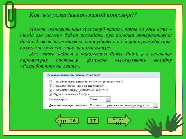 Как же разгадывать такой кроссворд?  Можно оставить наш кроссворд таким, каков он уже есть – тогда его можно будет разгадать при помощи интерактивной доски. А можно немножко потрудиться и сделать разгадывание возможным всего лишь на компьютере. Для этого зайдем в параметры Power Point , и в основных параметрах поставим флажок «Показывать вкладку «Разработчик» на ленте». стр. 6 стр. 4 стр. 18 стр. 16 5 17