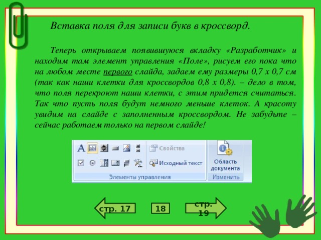 Вставка поля для записи букв в кроссворд.  Теперь открываем появившуюся вкладку «Разработчик» и находим там элемент управления «Поле», рисуем его пока что на любом месте первого слайда, задаем ему размеры 0,7 х 0,7 см (так как наши клетки для кроссвордов 0,8 х 0,8). – дело в том, что поля перекроют наши клетки, с этим придется считаться. Так что пусть поля будут немного меньше клеток. А красоту увидим на слайде с заполненным кроссвордом. Не забудьте – сейчас работаем только на первом слайде! стр. 6 стр. 4 стр. 19 стр. 17 5 18