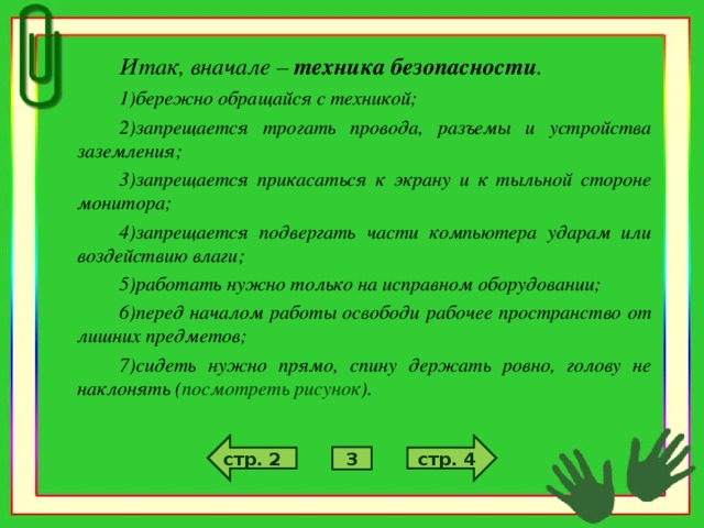Итак, вначале – техника безопасности . бережно обращайся с техникой; запрещается трогать провода, разъемы и устройства заземления; запрещается прикасаться к экрану и к тыльной стороне монитора; запрещается подвергать части компьютера ударам или воздействию влаги; работать нужно только на исправном оборудовании; перед началом работы освободи рабочее пространство от лишних предметов; сидеть нужно прямо, спину держать ровно, голову не наклонять ( посмотреть рисунок ). стр. 4 стр. 2 3