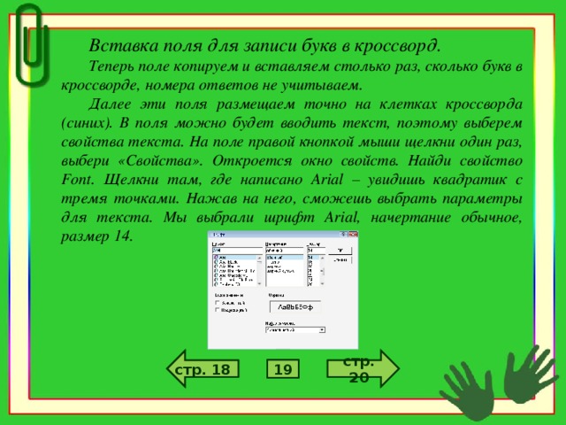 Вставка поля для записи букв в кроссворд. Теперь поле копируем и вставляем столько раз, сколько букв в кроссворде, номера ответов не учитываем. Далее эти поля размещаем точно на клетках кроссворда (синих). В поля можно будет вводить текст, поэтому выберем свойства текста. На поле правой кнопкой мыши щелкни один раз, выбери «Свойства». Откроется окно свойств. Найди свойство Font . Щелкни там, где написано Arial – увидишь квадратик с тремя точками. Нажав на него, сможешь выбрать параметры для текста. Мы выбрали шрифт Arial , начертание обычное, размер 14. стр. 6 стр. 4 стр. 18 стр. 20 5 19