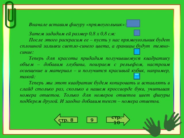 Вначале вставим фигуру «прямоугольник»: Затем зададим ей размер 0,8 х 0,8 см: После этого раскрасим ее – пусть у нас прямоугольник будет сплошной заливки светло-синего цвета, а границы будут темно-синие: Теперь для красоты придадим получившемуся квадратику объем – добавим глубины, поиграем с рельефом, настроим освещение и материал – и получится красивый кубик, например, такой: Теперь мы этот квадратик будем копировать и вставлять в слайд столько раз, сколько в нашем кроссворде букв, учитывая номера ответов. Только для номеров ответов цвет фигуры подберем другой. И заодно добавим текст – номера ответов. стр. 10 стр. 8 9