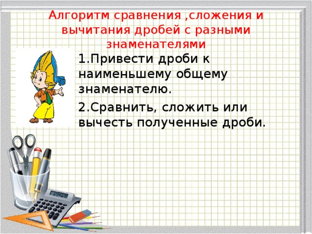 Алгоритм сравнения ,сложения и вычитания дробей с разными знаменателями 1.Привести дроби к наименьшему общему знаменателю. 2.Сравнить, сложить или вычесть полученные дроби.
