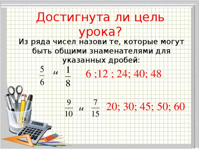 Достигнута ли цель урока? Из ряда чисел назови те, которые могут быть общими знаменателями для указанных дробей: 6 ;12 ; 24; 40; 48 20; 30; 45; 50; 60