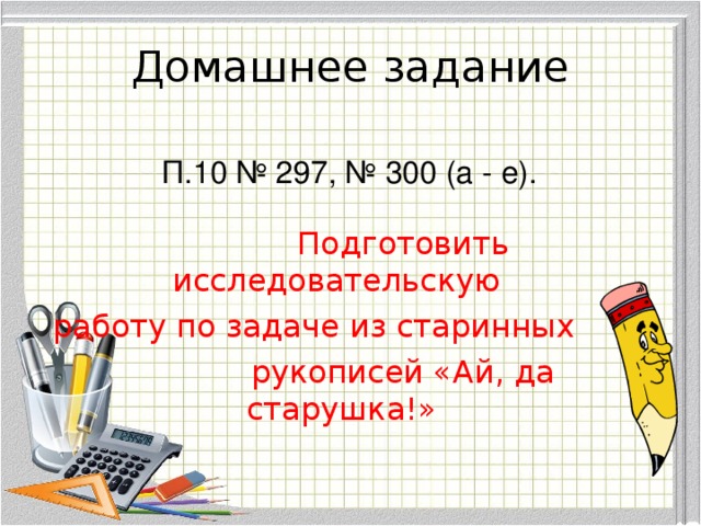 Домашнее задание  П.10 № 297, № 300 (а - е).     Подготовить  исследовательскую  работу по задаче из старинных   рукописей «Ай, да старушка!»