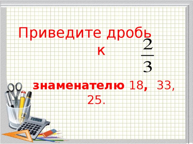Приведите дробь  к     знаменателю 18 , 33, 25.