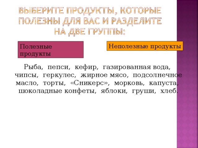 Неполезные продукты Полезные продукты Рыба, пепси, кефир, газированная вода, чипсы, геркулес, жирное мясо, подсолнечное масло, торты, «Сникерс», морковь, капуста, шоколадные конфеты, яблоки, груши, хлеб.