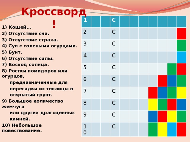 Кроссворд! 1 2 3 С 4 5 С 6 С С 7 8 С 9 С 10 С С С С 1) Кощей... 2) Отсутствие сна. 3) Отсутствие страха. 4) Суп с солеными огурцами. 5) Бунт. 6) Отсутствие силы. 7) Восход солнца. 8) Ростки помидоров или огурцов,  предназначенные для  пересадки из теплицы в  открытый грунт. 9) Большое количество жемчуга  или других драгоценных  камней. 10) Небольшое повествование. 