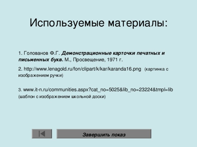 Используемые материалы:    1. Голованов Ф.Г. Демонстрационные карточки печатных и письменных букв. М., Просвещение, 1971 г. 2. http://www.lenagold.ru/fon/clipart/k/kar/karanda16.png   (картинка с изображением ручки) 3. www.it-n.ru/communities.aspx?cat_no=5025&lib_no=23224&tmpl=lib  (шаблон с изображением школьной доски) Завершить показ 