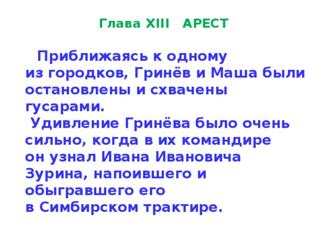 Глава XIII   АРЕСТ  Приближаясь к одному  из городков, Гринёв и Маша были ос­тановлены и схвачены гусарами.  Удивление Гринёва было очень сильно, когда в их командире  он узнал Ивана Ивановича Зурина, напоившего и обыгравшего его  в Симбирском трактире. 