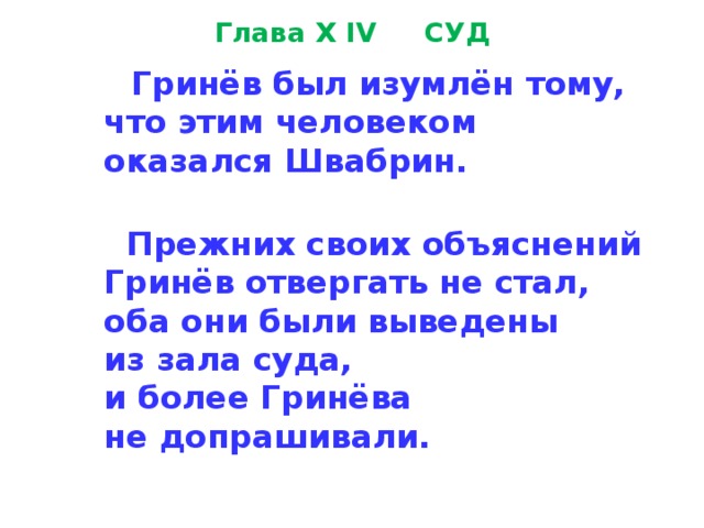 Глава X IV СУД  Гринёв был изумлён тому,  что этим человеком  оказался Швабрин.   Прежних своих объяснений  Гринёв отвергать не стал,  оба они были выведены  из зала суда,  и более Гринёва  не допрашивали. 