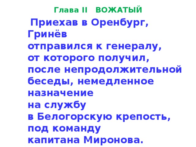 Глава II ВОЖАТЫЙ  Приехав в Оренбург,  Гринёв  отправился к генералу,  от кото­рого получил, после непродолжительной беседы, немедленное назначение  на службу  в Белогорскую крепость,  под команду  ка­питана Миронова. 