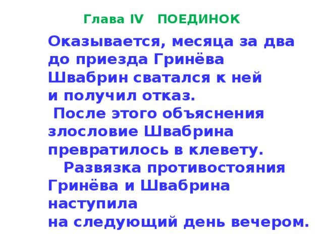 Глава IV ПОЕДИНОК Оказывается, месяца за два  до приезда Гринёва  Швабрин сватался к ней  и получил отказ.  После этого объяснения  злосло­вие Швабрина  превратилось в клевету.  Развязка противостояния  Гринёва и Швабрина наступила  на следующий день вечером. 