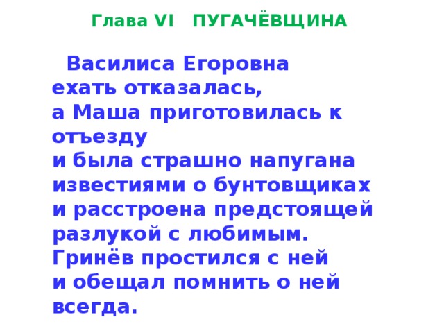 Глава VI   ПУГАЧЁВЩИНА    Василиса Егоровна  ехать отказалась,  а Маша приготовилась к отъезду  и была страшно напугана  известиями о бунтовщиках  и расстроена предстоящей  разлукой с любимым.  Гринёв простил­ся с ней  и обещал помнить о ней всегда. 