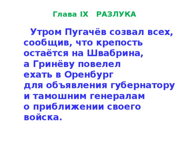 Глава IX   РАЗЛУКА    Утром Пугачёв созвал всех, сообщив, что крепость  остаётся на Швабрина,  а Гринёву повелел  ехать в Оренбург  для объявле­ния губернатору  и тамошним генералам  о приближении своего войска. 