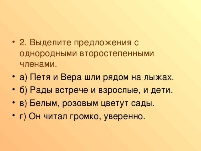 2. Выделите предложения с однородными второстепенными членами. а) Петя и Вера шли рядом на лыжах. б) Рады встрече и взрослые, и дети. в) Белым, розовым цветут сады. г) Он читал громко, уверенно. 