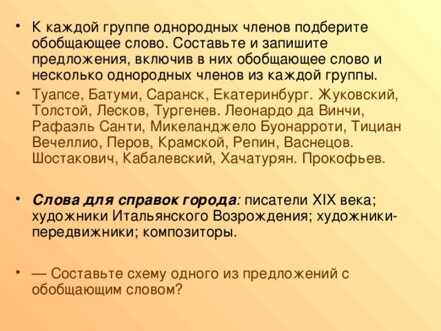 К каждой группе однородных членов подберите обобщающее слово. Составьте и запишите предложения, включив в них обобщающее слово и несколько однородных членов из каждой группы. Туапсе, Батуми, Саранск, Екатеринбург. Жуковский, Толстой, Лесков, Тургенев. Леонардо да Винчи, Рафаэль Санти, Микеланджело Буонарроти, Тициан Вечеллио, Перов, Крамской, Репин, Васнецов. Шостакович, Кабалевский, Хачатурян. Прокофьев.  Слова для справок города : писатели ХIХ века; художники Итальянского Возрождения; художники-передвижники; композиторы.  — Составьте схему одного из предложений с обобщающим словом? 