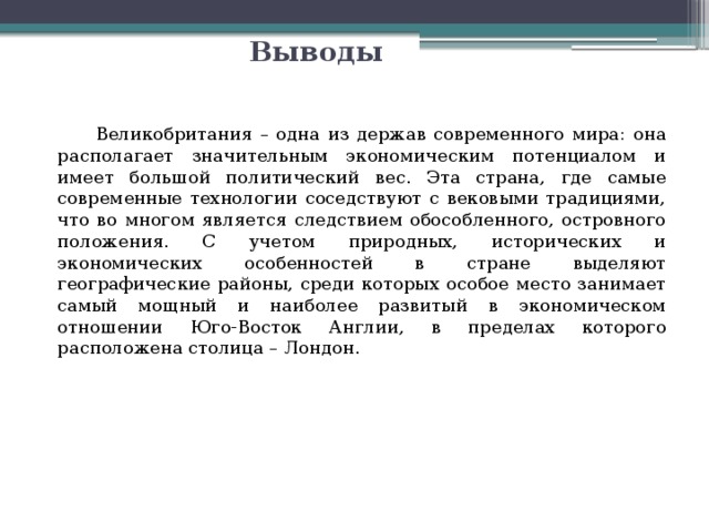 Выводы  Великобритания – одна из держав современного мира: она располагает значительным экономическим потенциалом и имеет большой политический вес. Эта страна, где самые современные технологии соседствуют с вековыми традициями, что во многом является следствием обособленного, островного положения. С учетом природных, исторических и экономических особенностей в стране выделяют географические районы, среди которых особое место занимает самый мощный и наиболее развитый в экономическом отношении Юго-Восток Англии, в пределах которого расположена столица – Лондон. 