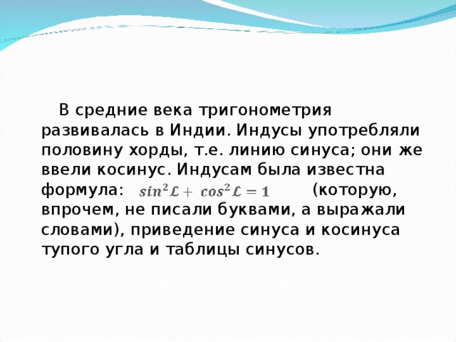  В средние века тригонометрия развивалась в Индии. Индусы употребляли половину хорды, т.е. линию синуса; они же ввели косинус. Индусам была известна формула: (которую, впрочем, не писали буквами, а выражали словами), приведение синуса и косинуса тупого угла и таблицы синусов. 