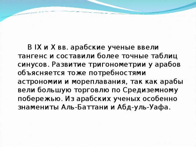  В IX и X вв. арабские ученые ввели тангенс и составили более точные таблиц синусов. Развитие тригонометрии у арабов объясняется тоже потребностями астрономии и мореплавания, так как арабы вели большую торговлю по Средиземному побережью. Из арабских ученых особенно знамениты Аль-Баттани и Абд-уль-Уафа. 