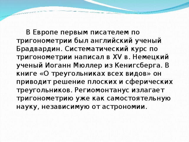  В Европе первым писателем по тригонометрии был английский ученый Брадвардин. Систематический курс по тригонометрии написал в XV в. Немецкий ученый Иоганн Мюллер из Кенигсберга. В книге «О треугольниках всех видов» он приводит решение плоских и сферических треугольников. Региомонтанус излагает тригонометрию уже как самостоятельную науку, независимую от астрономии. 
