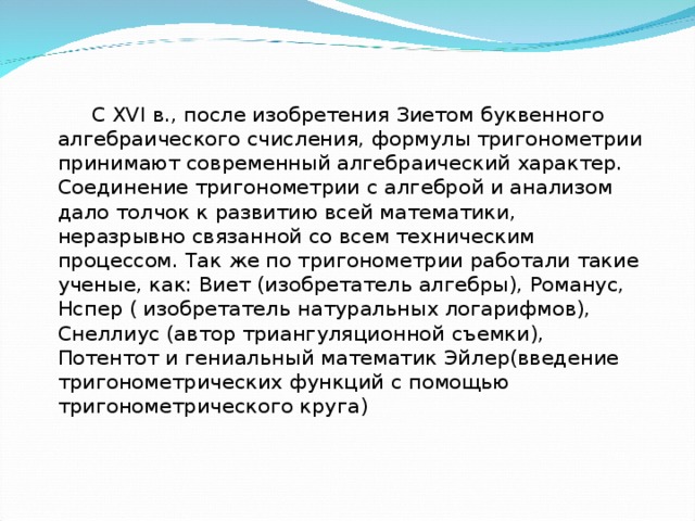  С XVI в., после изобретения Зиетом буквенного алгебраического счисления, формулы тригонометрии принимают современный алгебраический характер. Соединение тригонометрии с алгеброй и анализом дало толчок к развитию всей математики, неразрывно связанной со всем техническим процессом. Так же по тригонометрии работали такие ученые, как: Виет (изобретатель алгебры), Романус, Нспер ( изобретатель натуральных логарифмов), Снеллиус (автор триангуляционной съемки), Потентот и гениальный математик Эйлер(введение тригонометрических функций с помощью тригонометрического круга) 