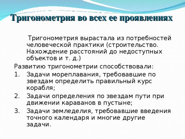 Тригонометрия во всех ее проявлениях    Тригонометрия вырастала из потребностей человеческой практики (строительство. Нахождение расстояний до недоступных объектов и т. д.) Развитию тригонометрии способствовали: Задачи мореплавания, требовавшие по звездам определить правильный курс корабля; Задачи определения по звездам пути при движении караванов в пустыне; Задачи земледелия, требовавшие введения точного календаря и многие другие задачи. 