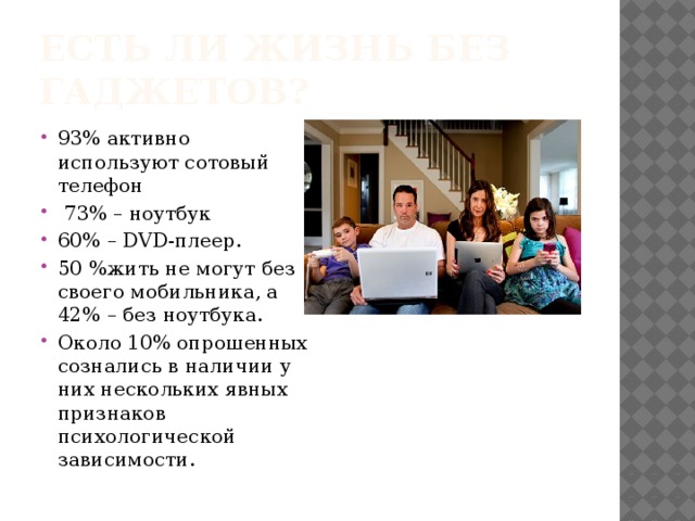 Есть ли жизнь без гаджетов? 93% активно используют сотовый телефон  73% – ноутбук 60% – DVD-плеер. 50 %жить не могут без своего мобильника, а 42% – без ноутбука. Около 10% опрошенных сознались в наличии у них нескольких явных признаков психологической зависимости. 