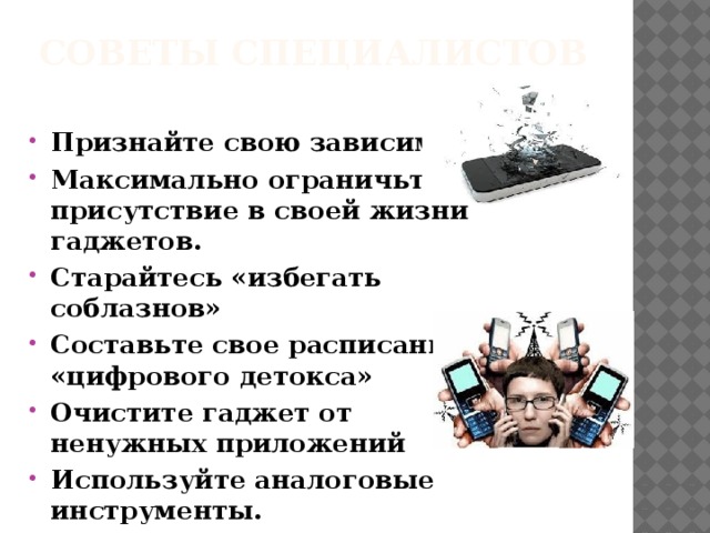 Советы специалистов   Признайте свою зависимость Максимально ограничьте присутствие в своей жизни гаджетов.  Старайтесь «избегать соблазнов» Составьте свое расписание «цифрового детокса» Очистите гаджет от ненужных приложений Используйте аналоговые инструменты.  