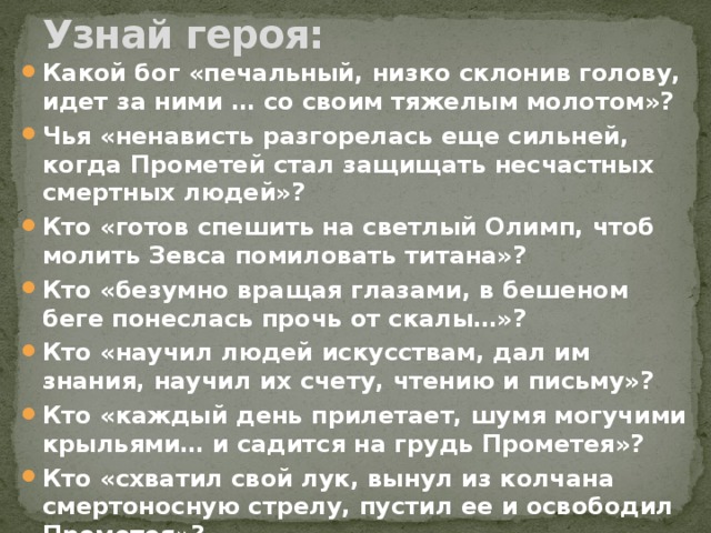 Узнай героя: Какой бог «печальный, низко склонив голову, идет за ними … со своим тяжелым молотом»? Чья «ненависть разгорелась еще сильней, когда Прометей стал защищать несчастных смертных людей»? Кто «готов спешить на светлый Олимп, чтоб молить Зевса помиловать титана»? Кто «безумно вращая глазами, в бешеном беге понеслась прочь от скалы…»? Кто «научил людей искусствам, дал им знания, научил их счету, чтению и письму»? Кто «каждый день прилетает, шумя могучими крыльями… и садится на грудь Прометея»? Кто «схватил свой лук, вынул из колчана смертоносную стрелу, пустил ее и освободил Прометея»? 