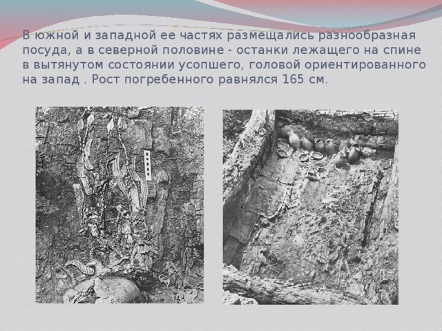 В южной и западной ее частях размещались разнообразная посуда, а в северной половине - останки лежащего на спине в вытянутом состоянии усопшего, головой ориентированного на запад . Рост погребенного равнялся 165 см.