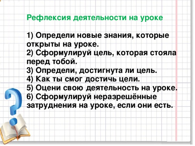 Рефлексия деятельности на уроке   1) Определи новые знания, которые открыты на уроке.  2) Сформулируй цель, которая стояла перед тобой.  3) Определи, достигнута ли цель.  4) Как ты смог достичь цели.  5) Оцени свою деятельность на уроке.  6) Сформулируй неразрешённые затруднения на уроке, если они есть.